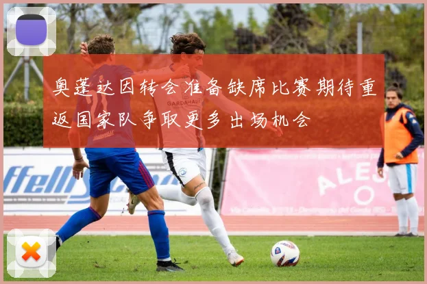 奥蓬达因转会准备缺席比赛期待重返国家队争取更多出场机会
