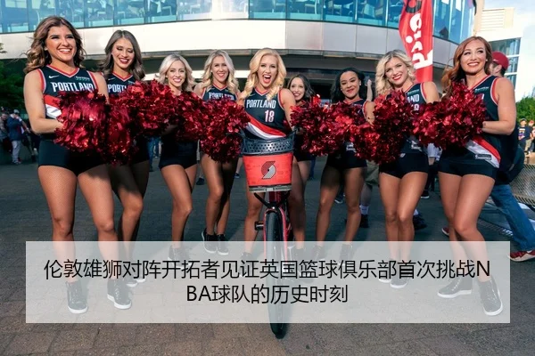 伦敦雄狮对阵开拓者见证英国篮球俱乐部首次挑战NBA球队的历史时刻