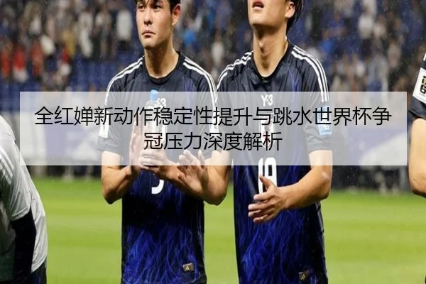 全红婵新动作稳定性提升与跳水世界杯争冠压力深度解析